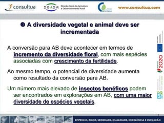  A diversidade vegetal e animal deve ser
incrementada
A conversão para AB deve acontecer em termos de
incremento da diversidade floral, com mais espécies
associadas com crescimento da fertilidade.
Ao mesmo tempo, o potencial de diversidade aumenta
como resultado da conversão para AB.
Um número mais elevado de insectos benéficos podem
ser encontrados em explorações em AB, com uma maior
diversidade de espécies vegetais.
 