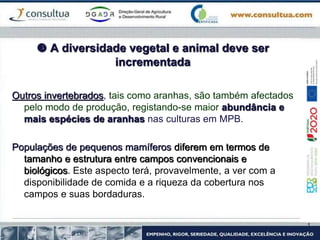  A diversidade vegetal e animal deve ser
incrementada
Outros invertebrados, tais como aranhas, são também afectados
pelo modo de produção, registando-se maior abundância e
mais espécies de aranhas nas culturas em MPB.
Populações de pequenos mamíferos diferem em termos de
tamanho e estrutura entre campos convencionais e
biológicos. Este aspecto terá, provavelmente, a ver com a
disponibilidade de comida e a riqueza da cobertura nos
campos e suas bordaduras.
 