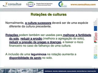 Rotações de culturas
Normalmente, a cultura sucessora deverá ser de uma espécie
diferente da cultura precedente.
Rotações podem também ser usadas para melhorar a fertilidade
do solo, reduzir a erosão (melhora a agregação do solo),
reduzir a pressão de pragas e doenças, e baixar o risco
financeiro no caso de falhanço de uma cultura.
A inclusão de uma leguminosa na rotação aumenta a
disponibilidade de azoto no solo.
 