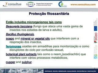 Protecção fitossanitária
Estão incluidos microrganismos tais como
Beauveria bassiana (fungo que ataca uma vasta gama de
insectos nos estados de larva e adulto),
Bacillus thuringiensis,
soaps and mineral or vegetal oils que interferem com a
respiração dos insectos,
feromonas usadas em armadilhas para monitorização e como
disruptores do ciclo por confusão sexual,
botanical plant extracts tais como o neem (azadirachtin) que
interfere com vários processos metabólicos,
cupper and sulphur.
 