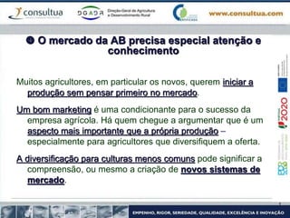  O mercado da AB precisa especial atenção e
conhecimento
Muitos agricultores, em particular os novos, querem iniciar a
produção sem pensar primeiro no mercado.
Um bom marketing é uma condicionante para o sucesso da
empresa agrícola. Há quem chegue a argumentar que é um
aspecto mais importante que a própria produção –
especialmente para agricultores que diversifiquem a oferta.
A diversificação para culturas menos comuns pode significar a
compreensão, ou mesmo a criação de novos sistemas de
mercado.
 