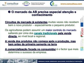  O mercado da AB precisa especial atenção e
conhecimento
Circuitos de mercado já existentes muitas vezes não recebem
bem o novo produtor – especialmente o pequeno produtor.
Os agricultores podem assumir um maior controlo do mercado
saltando por cima dos canais tradicionais pela venda
directa, ao nível local e regional.
A venda dos produtos não começa após a produção, mas
bem antes da primeira semente na terra.
A comercialização focada no consumidor é o factor que mais
determina o sucesso da empresa.
 