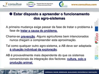  Estar disposto a apreender o funcionamento
dos agro-sistemas
A primeira mudança exige passar da fase de tratar o problema à
fase de tratar a causa do problema.
Chama-se prevenção. Alguns agricultores bem intencionados
nunca chegam a compreender esta aproximação.
Tal como qualquer outro agro-sistema, a AB deve ser adaptada
à situação individual da exploração.
AB é provavelmente mais dependente do que os sistemas
convencionais da integração dos factores: cultura, solo e
produção animal.
 