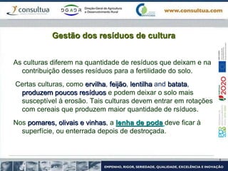 Gestão dos resíduos de cultura
As culturas diferem na quantidade de resíduos que deixam e na
contribuição desses resíduos para a fertilidade do solo.
Certas culturas, como ervilha, feijão, lentilha and batata,
produzem poucos resíduos e podem deixar o solo mais
susceptível à erosão. Tais culturas devem entrar em rotações
com cereais que produzem maior quantidade de rsíduos.
Nos pomares, olivais e vinhas, a lenha de poda deve ficar à
superfície, ou enterrada depois de destroçada.
 