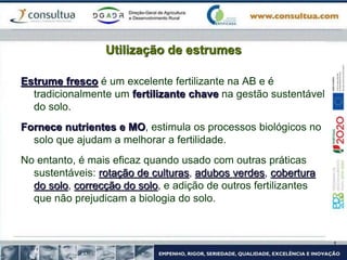 Utilização de estrumes
Estrume fresco é um excelente fertilizante na AB e é
tradicionalmente um fertilizante chave na gestão sustentável
do solo.
Fornece nutrientes e MO, estimula os processos biológicos no
solo que ajudam a melhorar a fertilidade.
No entanto, é mais eficaz quando usado com outras práticas
sustentáveis: rotação de culturas, adubos verdes, cobertura
do solo, correcção do solo, e adição de outros fertilizantes
que não prejudicam a biologia do solo.
 