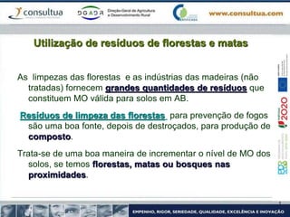 Utilização de resíduos de florestas e matas
As limpezas das florestas e as indústrias das madeiras (não
tratadas) fornecem grandes quantidades de resíduos que
constituem MO válida para solos em AB.
Resíduos de limpeza das florestas para prevenção de fogos
são uma boa fonte, depois de destroçados, para produção de
composto.
Trata-se de uma boa maneira de incrementar o nível de MO dos
solos, se temos florestas, matas ou bosques nas
proximidades.
 