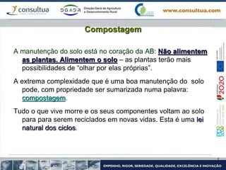 Compostagem
A manutenção do solo está no coração da AB: Não alimentem
as plantas. Alimentem o solo – as plantas terão mais
possibilidades de “olhar por elas próprias”.
A extrema complexidade que é uma boa manutenção do solo
pode, com propriedade ser sumarizada numa palavra:
compostagem.
Tudo o que vive morre e os seus componentes voltam ao solo
para para serem reciclados em novas vidas. Esta é uma lei
natural dos ciclos.
 