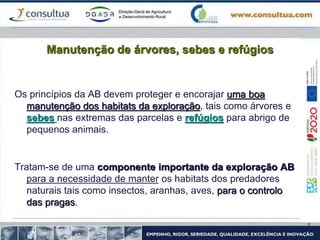 Manutenção de árvores, sebes e refúgios
Os princípios da AB devem proteger e encorajar uma boa
manutenção dos habitats da exploração, tais como árvores e
sebes nas extremas das parcelas e refúgios para abrigo de
pequenos animais.
Tratam-se de uma componente importante da exploração AB
para a necessidade de manter os habitats dos predadores
naturais tais como insectos, aranhas, aves, para o controlo
das pragas.
 