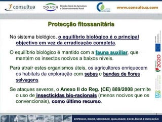 Protecção fitossanitária
No sistema biológico, o equilíbrio biológico é o principal
objectivo em vez da erradicação completa.
O equilíbrio biológico é mantido com a fauna auxiliar, que
mantém os insectos nocivos a baixos níveis.
Para atraír estes organismos úteis, os agricultores enriquecem
os habitats da exploração com sebes e bandas de flores
selvagens.
Se ataques severos, o Anexo II do Reg. (CE) 889/2008 permite
o uso de insecticidas bio-racionais (menos nocivos que os
convencionais), como último recurso.
 