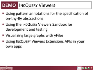 INCQUERY Viewers
1. Model
Modification

On-the-fly
abstractions over
the model

EMF Model
2. Change
Notifications

Live
Live
Queries
Queries

Labeled, hierarchic
property graph

Derived
Model
3. Continuous,
efficient
synchronization

UI
4. UI updates

 Visualize things that are not (directly) present in your model
 Provides an easy-to-use API for integration into your presentation layer
o Eclipse Data Binding
o Simple callbacks

 