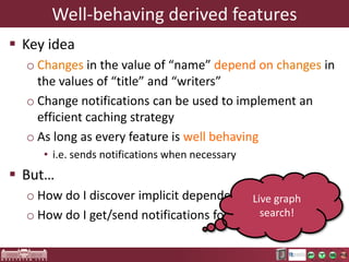 Derived features in Ecore
 Getters (and setters) implemented with Java
 Frequently used to transparently integrate
complex queries into the language
o Can also be specified by means other than Java

 Nice proposition
o Transparent: integrate queries into the model – no
utility classes needed
o Extend the expressive power of metamodeling

 Many language engineers are reluctant to use
them – why?

 