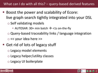 DEMO Query integration options for INCQUERY
 INCQUERY Java API
 Add-on APIs
o INCQUERY Validation
o INCQUERY Viewers

 Query-based derived features
o Automatically computes and maintains references
and attribute values
o Transparent integration with Xcore and (pure) Xbase
• Works with traditional genmodeled Ecore too

o Unique feature: well-behaving derived features with
efficient and automated notification support

 