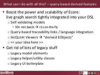 What can I do with all this? – query-based derived features

 Boost the power and scalability of Ecore:
live graph search tightly integrated into your DSL
o Self validating models
• 30+ min batch  <1s on-the-fly

o Query-based traceability links / language integration
o INCQUERY Viewers  “derived EObjects”
o << your idea here >>

 Get rid of lots of legacy stuff
o Legacy model elements
o Legacy helper/utility classes
o Legacy UI boilerplate

 