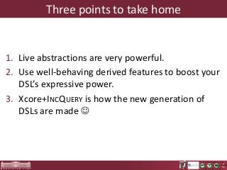 Three points to take home

1. Live abstractions are very powerful.
2. Use well-behaving derived features to boost your
DSL’s expressive power.
3. Xcore+INCQUERY is how the new generation of
DSLs are made 

 