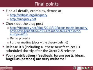 Final points
 Find all details, examples, demos at
o http://eclipse.org/incquery
o http://incquery.net

 Check out the blog post
o http://incquery.net/blog/2013/10/xcore-meets-incqueryhow-new-generation-dsls-are-made-talk-eclipseconeurope-2013
o Demo projects
o Further reading (docs + the theory behind)

 Release 0.8 (including all these new features) is
scheduled shortly after the Xtext 2.5 release
 Your contributions (feedback, forum posts, ideas,
bugzillas, patches) are very welcome!

 