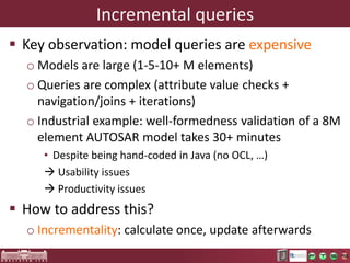 Incremental queries
 Key observation: model queries are expensive
o Models are large (1-5-10+ M elements)
o Queries are complex (attribute value checks +
navigation/joins + iterations)
o Industrial example: well-formedness validation of a 4M
element AUTOSAR model takes 30+ minutes
• Despite being hand-coded in Java (no OCL, …)
 Usability issues
 Productivity issues

 How to address this?
o Lazy evaluation
o Incrementality: calculate once, update afterwards

 