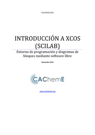 CACHEME.ORG
INTRODUCCIÓN A XCOS
(SCILAB)
Entorno de programación y diagramas de
bloques mediante software libre
Noviembre 2012
www.cacheme.org
 