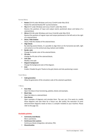 Xcos	
  for	
  very	
  beginners	
  -­‐	
  13/15	
  
Format	
  Menu	
  
• Rotate	
  (Ctrl+R	
  under	
  Windows	
  and	
  Linux / Cmd+R	
  under	
  Mac	
  OS	
  X)	
  
Rotate	
  the	
  selected	
  block(s)	
  90°	
  counterclockwise.	
  
• Flip	
  (Ctrl+F	
  under	
  Windows	
  and	
  Linux / Cmd+F	
  under	
  Mac	
  OS	
  X)	
  
Reverse	
   the	
   positions	
   of	
   input	
   and	
   output	
   events	
   positioned	
   above	
   and	
   below	
   of	
   a	
  
selected	
  block.	
  
• Mirror	
  (Ctrl+M	
  under	
  Windows	
  and	
  Linux / Cmd+M	
  under	
  Mac	
  OS	
  X)	
  
Reverse	
  the	
  positions	
  of	
  regular	
  input	
  and	
  output	
  positioned	
  on	
  the	
  left	
  and	
  on	
  the	
  right	
  
of	
  a	
  selected	
  block.	
  	
  
• Show	
  /	
  Hide	
  shadow	
  
Show	
  /	
  Hide	
  the	
  shadow	
  of	
  the	
  selected	
  block.	
  
• Align	
  blocks	
  
By	
  selecting	
  several	
  blocks,	
  it	
  is	
  possible	
  to	
  align	
  them	
  on	
  the	
  horizontal	
  axis	
  (left,	
  right	
  
and	
  center)	
  or	
  on	
  the	
  vertical	
  axis	
  (top,	
  bottom	
  and	
  middle).	
  
• Border	
  color	
  
Change	
  the	
  border	
  color	
  of	
  the	
  selected	
  blocks.	
  
• Fill	
  color	
  
Change	
  the	
  fill	
  color	
  of	
  the	
  selected	
  blocks.	
  
• Link	
  style	
  
Modify	
  a	
  link	
  style	
  
• Diagram	
  background	
  
Change	
  the	
  background	
  color	
  of	
  the	
  diagram.	
  
• Grid	
  
Enable	
  /	
  Disable	
  the	
  grid.	
  Thanks	
  to	
  the	
  grid,	
  blocks	
  and	
  links	
  positioning	
  is	
  easier.	
  
	
  
Tools	
  Menu	
  
• Code	
  generation	
  
Allow	
  the	
  generation	
  of	
  the	
  simulation	
  code	
  of	
  the	
  selected	
  superblock.	
  
	
  
?	
  Menu	
  
• Xcos	
  Help	
  
Open	
  the	
  help	
  on	
  Xcos	
  functioning,	
  palettes,	
  blocks	
  and	
  examples.	
  
• Block	
  Help	
  
Open	
  the	
  help	
  on	
  a	
  selected	
  block	
  
• Xcos	
  Demos	
  
Open	
  examples	
  of	
  diagrams	
  and	
  simulate	
  them.	
  The	
  user	
  can,	
  if	
  he	
  wants	
  to,	
  modify	
  
those	
   diagrams	
   and	
   save	
   them	
   for	
   a	
   future	
   use.	
   (Be	
   careful,	
   the	
   execution	
   of	
   some	
  
demonstration	
  diagrams	
  needs	
  to	
  have	
  a	
  C	
  compiler	
  installed	
  on	
  your	
  machine.	
  Please	
  
refer	
  to	
  the	
  page	
  15).	
  
	
  
	
  
Available	
  palettes	
  
• Commonly	
  Used	
  Blocks	
  
More	
  used	
  blocks.	
  
• Continuous	
  time	
  systems	
  
Continuous	
  blocks	
  (integration,	
  derivative,	
  PID).	
  
• Discontinuities	
  
 