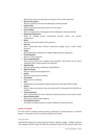 Xcos	
  for	
  very	
  beginners	
  -­‐	
  14/15	
  
Blocks	
  whose	
  outputs	
  are	
  discontinuous	
  functions	
  of	
  their	
  inputs	
  (hysteresis).	
  
• Discrete	
  time	
  systems	
  
Blocks	
  for	
  modeling	
  in	
  discrete	
  time	
  (derivative,	
  sampled,	
  blocked).	
  
• Lookup	
  Tables	
  
Blocks	
  computing	
  output	
  approximations	
  from	
  the	
  inputs.	
  
• Event	
  handling	
  
Blocs	
  to	
  manage	
  events	
  in	
  the	
  diagram	
  (clock,	
  multiplication,	
  frequency	
  division).	
  
• Mathematical	
  Operations	
  
Blocks	
   for	
   modeling	
   general	
   mathematical	
   functions	
   (cosine,	
   sine,	
   division,	
  
multiplication).	
  
• Matrix	
  
Blocks	
  for	
  simple	
  and	
  complex	
  matrix	
  operations.	
  
• Electrical	
  
Blocks	
   representing	
   basic	
   electrical	
   components	
   (voltage	
   source,	
   resistor,	
   diode,	
  
capacitor).	
  
• Integer	
  
Blocks	
  allowing	
  the	
  manipulation	
  of	
  integers	
  (logical	
  operators,	
  logic	
  gates).	
  
• Port	
  &	
  Subsystem	
  
Blocks	
  to	
  create	
  subsystems.	
  
• Zero	
  crossing	
  detection	
  
Blocks	
   used	
   to	
   detect	
   zero	
   crossings	
   during	
   simulation.	
   These	
   blocks	
   use	
   the	
   solvers	
  
capabilities	
  (ODE	
  or	
  DAE)	
  to	
  perform	
  this	
  operation.	
  
• Signal	
  Routing	
  
Blocks	
  for	
  signal	
  routing,	
  multiplexing,	
  sample/blocked.	
  
• Signal	
  Processing	
  
Blocks	
  for	
  signal	
  processing	
  applications.	
  
• Implicit	
  
Blocks	
  for	
  implicit	
  systems	
  modeling.	
  
• Annotations	
  
Blocks	
  used	
  for	
  annotations.	
  
• Sinks	
  
Output	
  blocks	
  used	
  for	
  graphical	
  display	
  (scope)	
  and	
  for	
  data	
  export	
  (file	
  or	
  Scilab).	
  
• Sources	
  
Blocks	
  of	
  data	
  sources	
  (pulse,	
  ramp,	
  sine	
  wave)	
  and	
  for	
  reading	
  data	
  from	
  Scilab	
  files	
  or	
  
variables.	
  
• Thermo-­‐Hydraulics	
  
Blocks	
  representing	
  basic	
  thermo-­‐hydraulic	
  components	
  (pressure	
  source,	
  pipes,	
  valves).	
  
• Demonstrations	
  blocks	
  
Blocks	
  used	
  in	
  demonstration	
  diagrams.	
  
• User-­‐Defined	
  Functions	
  
User-­‐blocks	
  to	
  model	
  a	
  behavior	
  (C,	
  Scilab	
  or	
  Modelica	
  simulation	
  function).	
  
	
  
Install	
  a	
  C	
  compiler	
  
For	
   some	
   systems	
   simulation	
   (acausal	
   systems	
   containing	
   for	
   example	
   hydraulic	
   or	
   electrical	
  
blocks),	
  it	
  is	
  necessary	
  to	
  have	
  a	
  C	
  compiler	
  installed	
  in	
  the	
  machine.	
  
	
  
Under	
  Windows	
  
Install	
  MinGW	
  module	
  from	
  Scilab,	
  Applications	
  Menu	
  /	
  Module	
  manager	
  –	
  ATOMS	
  /	
  Windows	
  
Tools	
  category.	
  MinGW	
  module	
  will	
  make	
  the	
  link	
  between	
  Scilab	
  and	
  GCC	
  compiler	
  (which	
  you	
  
 