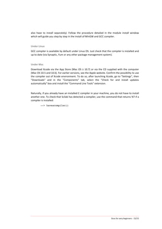 Xcos	
  for	
  very	
  beginners	
  -­‐	
  15/15	
  
also	
   have	
   to	
   install	
   separately).	
   Follow	
   the	
   procedure	
   detailed	
   in	
   the	
   module	
   install	
   window	
  
which	
  will	
  guide	
  you	
  step	
  by	
  step	
  in	
  the	
  install	
  of	
  MinGW	
  and	
  GCC	
  compiler.	
  	
  	
  	
  	
  
	
  
Under	
  Linux	
  
GCC	
  compiler	
  is	
  available	
  by	
  default	
  under	
  Linux	
  OS.	
  Just	
  check	
  that	
  the	
  compiler	
  is	
  installed	
  and	
  
up	
  to	
  date	
  (via	
  Synaptic,	
  Yum	
  or	
  any	
  other	
  package	
  management	
  system).	
  
	
  
Under	
  Mac	
  
Download	
  Xcode	
  via	
  the	
  App	
  Store	
  (Mac	
  OS	
  ≥	
  10.7)	
  or	
  via	
  the	
  CD	
  supplied	
  with	
  the	
  computer	
  
(Mac	
  OS	
  10.5	
  and	
  10.6).	
  For	
  earlier	
  versions,	
  see	
  the	
  Apple	
  website.	
  Confirm	
  the	
  possibility	
  to	
  use	
  
the	
  compiler	
  out	
  of	
  Xcode	
  environment.	
  To	
  do	
  so,	
  after	
  launching	
  Xcode,	
  go	
  to	
  "Settings",	
  then	
  
"Downloads"	
   and	
   in	
   the	
   "Components"	
   tab,	
   select	
   the	
   "Check	
   for	
   and	
   install	
   updates	
  
automatically"	
  box	
  and	
  install	
  the	
  "Command	
  Line	
  Tools"	
  extension.	
  
	
  
Naturally,	
  if	
  you	
  already	
  have	
  an	
  installed	
  C	
  compiler	
  in	
  your	
  machine,	
  you	
  do	
  not	
  have	
  to	
  install	
  
another	
  one.	
  To	
  check	
  that	
  Scilab	
  has	
  detected	
  a	
  compiler,	
  use	
  the	
  command	
  that	
  returns	
  %T	
  if	
  a	
  
compiler	
  is	
  installed:	
  
--> haveacompiler()
	
  
 