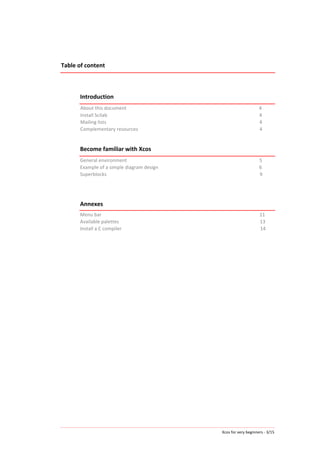 Xcos	
  for	
  very	
  beginners	
  -­‐	
  3/15	
  
Table	
  of	
  content	
  
	
  
	
  
	
  
Introduction	
  
About	
  this	
  document	
  	
  	
  	
  	
  	
  	
  	
  	
  	
  	
  	
  	
  	
  	
  	
  	
  	
  	
  	
  	
  	
  	
  	
  	
  	
  	
  	
  	
  	
  	
  	
  	
  	
  	
  	
  	
  	
  	
  	
  	
  	
  	
  	
  	
  	
  	
  	
  	
  	
  	
  	
  	
  	
  	
  	
  	
  	
  	
  	
  	
  	
  	
  	
  	
  	
  	
  	
  	
  	
  	
  	
  	
  	
  	
  	
  	
  	
  	
  	
  	
  	
  	
  	
  	
  	
  	
  	
  	
  	
  	
  	
  	
  	
  	
  	
  	
  	
  	
  	
  	
  	
  	
  	
  	
  	
  	
  	
  	
  	
  	
  	
  	
  	
  	
  	
  	
  4	
  
Install	
  Scilab	
  	
  	
  	
  	
  	
  	
  	
  	
  	
  	
  	
  	
  	
  	
  	
  	
  	
  	
  	
  	
  	
  	
  	
  	
  	
  	
  	
  	
  	
  	
  	
  	
  	
  	
  	
  	
  	
  	
  	
  	
  	
  	
  	
  	
  	
  	
  	
  	
  	
  	
  	
  	
  	
  	
  	
  	
  	
  	
  	
  	
  	
  	
  	
  	
  	
  	
  	
  	
  	
  	
  	
  	
  	
  	
  	
  	
  	
  	
  	
  	
  	
  	
  	
  	
  	
  	
  	
  	
  	
  	
  	
  	
  	
  	
  	
  	
  	
  	
  	
  	
  	
  	
  	
  	
  	
  	
  	
  	
  	
  	
  	
  	
  	
  	
  	
  	
  	
  	
  	
  	
  	
  	
  	
  	
  	
  	
  	
  	
  	
  	
  	
  4	
  
Mailing	
  lists	
  	
  	
  	
  	
  	
  	
  	
  	
  	
  	
  	
  	
  	
  	
  	
  	
  	
  	
  	
  	
  	
  	
  	
  	
  	
  	
  	
  	
  	
  	
  	
  	
  	
  	
  	
  	
  	
  	
  	
  	
  	
  	
  	
  	
  	
  	
  	
  	
  	
  	
  	
  	
  	
  	
  	
  	
  	
  	
  	
  	
  	
  	
  	
  	
  	
  	
  	
  	
  	
  	
  	
  	
  	
  	
  	
  	
  	
  	
  	
  	
  	
  	
  	
  	
  	
  	
  	
  	
  	
  	
  	
  	
  	
  	
  	
  	
  	
  	
  	
  	
  	
  	
  	
  	
  	
  	
  	
  	
  	
  	
  	
  	
  	
  	
  	
  	
  	
  	
  	
  	
  	
  	
  	
  	
  	
  	
  4	
  
Complementary	
  resources	
  	
  	
  	
  	
  	
  	
  	
  	
  	
  	
  	
  	
  	
  	
  	
  	
  	
  	
  	
  	
  	
  	
  	
  	
  	
  	
  	
  	
  	
  	
  	
  	
  	
  	
  	
  	
  	
  	
  	
  	
  	
  	
  	
  	
  	
  	
  	
  	
  	
  	
  	
  	
  	
  	
  	
  	
  	
  	
  	
  	
  	
  	
  	
  	
  	
  	
  	
  	
  	
  	
  	
  	
  	
  	
  	
  	
  	
  	
  	
  	
  	
  	
  	
  	
  	
  	
  	
  	
  	
  	
  	
  	
  	
  	
  	
  	
  	
  	
  	
  	
  	
  	
  	
  	
  	
  4	
  
	
  
Become	
  familiar	
  with	
  Xcos	
  
General	
  environment	
  	
  	
  	
  	
  	
  	
  	
  	
  	
  	
  	
  	
  	
  	
  	
  	
  	
  	
  	
  	
  	
  	
  	
  	
  	
  	
  	
  	
  	
  	
  	
  	
  	
  	
  	
  	
  	
  	
  	
  	
  	
  	
  	
  	
  	
  	
  	
  	
  	
  	
  	
  	
  	
  	
  	
  	
  	
  	
  	
  	
  	
  	
  	
  	
  	
  	
  	
  	
  	
  	
  	
  	
  	
  	
  	
  	
  	
  	
  	
  	
  	
  	
  	
  	
  	
  	
  	
  	
  	
  	
  	
  	
  	
  	
  	
  	
  	
  	
  	
  	
  	
  	
  	
  	
  	
  	
  	
  	
  	
  	
  	
  	
  	
  5	
  
Example	
  of	
  a	
  simple	
  diagram	
  design	
  	
  	
  	
  	
  	
  	
  	
  	
  	
  	
  	
  	
  	
  	
  	
  	
  	
  	
  	
  	
  	
  	
  	
  	
  	
  	
  	
  	
  	
  	
  	
  	
  	
  	
  	
  	
  	
  	
  	
  	
  	
  	
  	
  	
  	
  	
  	
  	
  	
  	
  	
  	
  	
  	
  	
  	
  	
  	
  	
  	
  	
  	
  	
  	
  	
  	
  	
  	
  	
  	
  	
  	
  	
  	
  	
  	
  	
  	
  	
  	
  	
  	
  6	
  
Superblocks	
  	
  	
  	
  	
  	
  	
  	
  	
  	
  	
  	
  	
  	
  	
  	
  	
  	
  	
  	
  	
  	
  	
  	
  	
  	
  	
  	
  	
  	
  	
  	
  	
  	
  	
  	
  	
  	
  	
  	
  	
  	
  	
  	
  	
  	
  	
  	
  	
  	
  	
  	
  	
  	
  	
  	
  	
  	
  	
  	
  	
  	
  	
  	
  	
  	
  	
  	
  	
  	
  	
  	
  	
  	
  	
  	
  	
  	
  	
  	
  	
  	
  	
  	
  	
  	
  	
  	
  	
  	
  	
  	
  	
  	
  	
  	
  	
  	
  	
  	
  	
  	
  	
  	
  	
  	
  	
  	
  	
  	
  	
  	
  	
  	
  	
  	
  	
  	
  	
  	
  	
  	
  	
  	
  	
  	
  	
  	
  	
  	
  9	
  
	
  
	
  	
  	
  	
  	
  	
  	
  	
  
Annexes	
  
Menu	
  bar	
  	
  	
  	
  	
  	
  	
  	
  	
  	
  	
  	
  	
  	
  	
  	
  	
  	
  	
  	
  	
  	
  	
  	
  	
  	
  	
  	
  	
  	
  	
  	
  	
  	
  	
  	
  	
  	
  	
  	
  	
  	
  	
  	
  	
  	
  	
  	
  	
  	
  	
  	
  	
  	
  	
  	
  	
  	
  	
  	
  	
  	
  	
  	
  	
  	
  	
  	
  	
  	
  	
  	
  	
  	
  	
  	
  	
  	
  	
  	
  	
  	
  	
  	
  	
  	
  	
  	
  	
  	
  	
  	
  	
  	
  	
  	
  	
  	
  	
  	
  	
  	
  	
  	
  	
  	
  	
  	
  	
  	
  	
  	
  	
  	
  	
  	
  	
  	
  	
  	
  	
  	
  	
  	
  	
  	
  	
  	
  	
  	
  	
  	
  	
  11	
  
Available	
  palettes	
  	
  	
  	
  	
  	
  	
  	
  	
  	
  	
  	
  	
  	
  	
  	
  	
  	
  	
  	
  	
  	
  	
  	
  	
  	
  	
  	
  	
  	
  	
  	
  	
  	
  	
  	
  	
  	
  	
  	
  	
  	
  	
  	
  	
  	
  	
  	
  	
  	
  	
  	
  	
  	
  	
  	
  	
  	
  	
  	
  	
  	
  	
  	
  	
  	
  	
  	
  	
  	
  	
  	
  	
  	
  	
  	
  	
  	
  	
  	
  	
  	
  	
  	
  	
  	
  	
  	
  	
  	
  	
  	
  	
  	
  	
  	
  	
  	
  	
  	
  	
  	
  	
  	
  	
  	
  	
  	
  	
  	
  	
  	
  	
  	
  	
  	
  	
  	
  	
  	
  13	
  
Install	
  a	
  C	
  compiler	
  	
  	
  	
  	
  	
  	
  	
  	
  	
  	
  	
  	
  	
  	
  	
  	
  	
  	
  	
  	
  	
  	
  	
  	
  	
  	
  	
  	
  	
  	
  	
  	
  	
  	
  	
  	
  	
  	
  	
  	
  	
  	
  	
  	
  	
  	
  	
  	
  	
  	
  	
  	
  	
  	
  	
  	
  	
  	
  	
  	
  	
  	
  	
  	
  	
  	
  	
  	
  	
  	
  	
  	
  	
  	
  	
  	
  	
  	
  	
  	
  	
  	
  	
  	
  	
  	
  	
  	
  	
  	
  	
  	
  	
  	
  	
  	
  	
  	
  	
  	
  	
  	
  	
  	
  	
  	
  	
  	
  	
  	
  	
  	
  	
  	
  	
  14	
  
	
  
	
  
 
