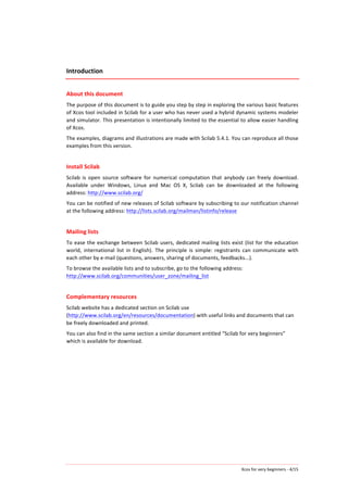 Xcos	
  for	
  very	
  beginners	
  -­‐	
  4/15	
  
Introduction	
  
	
  
About	
  this	
  document	
  
The	
  purpose	
  of	
  this	
  document	
  is	
  to	
  guide	
  you	
  step	
  by	
  step	
  in	
  exploring	
  the	
  various	
  basic	
  features	
  
of	
  Xcos	
  tool	
  included	
  in	
  Scilab	
  for	
  a	
  user	
  who	
  has	
  never	
  used	
  a	
  hybrid	
  dynamic	
  systems	
  modeler	
  
and	
  simulator.	
  This	
  presentation	
  is	
  intentionally	
  limited	
  to	
  the	
  essential	
  to	
  allow	
  easier	
  handling	
  
of	
  Xcos.	
  
The	
  examples,	
  diagrams	
  and	
  illustrations	
  are	
  made	
  with	
  Scilab	
  5.4.1.	
  You	
  can	
  reproduce	
  all	
  those	
  
examples	
  from	
  this	
  version.	
  
	
  
Install	
  Scilab	
  
Scilab	
   is	
   open	
   source	
   software	
   for	
   numerical	
   computation	
   that	
   anybody	
   can	
   freely	
   download.	
  
Available	
   under	
   Windows,	
   Linux	
   and	
   Mac	
   OS	
   X,	
   Scilab	
   can	
   be	
   downloaded	
   at	
   the	
   following	
  
address:	
  http://www.scilab.org/	
  
You	
  can	
  be	
  notified	
  of	
  new	
  releases	
  of	
  Scilab	
  software	
  by	
  subscribing	
  to	
  our	
  notification	
  channel	
  
at	
  the	
  following	
  address:	
  http://lists.scilab.org/mailman/listinfo/release	
  
	
  
Mailing	
  lists	
  
To	
  ease	
  the	
  exchange	
  between	
  Scilab	
  users,	
  dedicated	
  mailing	
  lists	
  exist	
  (list	
  for	
  the	
  education	
  
world,	
   international	
   list	
   in	
   English).	
   The	
   principle	
   is	
   simple:	
   registrants	
   can	
   communicate	
   with	
  
each	
  other	
  by	
  e-­‐mail	
  (questions,	
  answers,	
  sharing	
  of	
  documents,	
  feedbacks...).	
  
To	
  browse	
  the	
  available	
  lists	
  and	
  to	
  subscribe,	
  go	
  to	
  the	
  following	
  address:	
  	
  
http://www.scilab.org/communities/user_zone/mailing_list	
  
	
  
Complementary	
  resources	
  
Scilab	
  website	
  has	
  a	
  dedicated	
  section	
  on	
  Scilab	
  use	
  
(http://www.scilab.org/en/resources/documentation)	
  with	
  useful	
  links	
  and	
  documents	
  that	
  can	
  
be	
  freely	
  downloaded	
  and	
  printed.	
  
You	
  can	
  also	
  find	
  in	
  the	
  same	
  section	
  a	
  similar	
  document	
  entitled	
  “Scilab	
  for	
  very	
  beginners”	
  
which	
  is	
  available	
  for	
  download.	
  
 