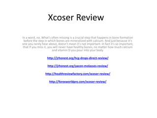 Xcoser Review
In a word, no. What's often missing is a crucial step that happens in bone formation
before the step in which bones are mineralized with calcium. And just because it's
one you rarely hear about, doesn't mean it's not important. In fact it's so important,
that if you miss it, you will never have healthy bones, no matter how much calcium
and vitamin D you pour into your body.
http://jrhonest.org/hcg-drops-direct-review/
http://jrhonest.org/yacon-molasses-review/
http://healthreviewfactory.com/xcoser-review/
http://forexworldpro.com/xcoser-review/
 