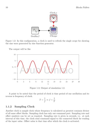 10 Blocks Pallets
Clock c
CScope
GenSin f
Figure 1.2: In this configuration, a clock is used to refresh the single scope for showing
the sine wave generated by sine function generator.
The output will be like
−10
−5
0
5
10
0 3 6 9 12 15 18 21 24 27 30
y
t
Figure 1.3: Output of simulation 1.2.
A point to be noted that the period of clock is time period of one oscillation and its
reverse is frequency of clock.
T =
1
f
⇒ f =
1
T
1.1.2 Sampling Clock
Another clock is sample clock whose frequency is calculated as greatest common divisor
of all same offset blocks. Sampling clock has only one command port. Sampling rate and
offset numbers can be set as required. Sampling rate is given in seconds, i.e. at each
interval of this time, the clock send command signal to the connected block for reading
of the input value. Offset value is that time after which the clock is activated.
Arun
Arun Umrao
Umrao
 
