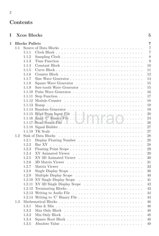 2
Contents
I Xcos Blocks 5
1 Blocks Pallets 7
1.1 Source of Data Blocks . . . . . . . . . . . . . . . . . . . . . . . . . . . . . 7
1.1.1 Clock Block . . . . . . . . . . . . . . . . . . . . . . . . . . . . . . . 7
1.1.2 Sampling Clock . . . . . . . . . . . . . . . . . . . . . . . . . . . . . 8
1.1.3 Time Function . . . . . . . . . . . . . . . . . . . . . . . . . . . . . 9
1.1.4 Constant Block . . . . . . . . . . . . . . . . . . . . . . . . . . . . . 10
1.1.5 Curve Block . . . . . . . . . . . . . . . . . . . . . . . . . . . . . . . 11
1.1.6 Counter Block . . . . . . . . . . . . . . . . . . . . . . . . . . . . . 12
1.1.7 Sine Wave Generator . . . . . . . . . . . . . . . . . . . . . . . . . . 14
1.1.8 Square Wave Generator . . . . . . . . . . . . . . . . . . . . . . . . 15
1.1.9 Saw-tooth Wave Generator . . . . . . . . . . . . . . . . . . . . . . 15
1.1.10 Pulse Wave Generator . . . . . . . . . . . . . . . . . . . . . . . . . 16
1.1.11 Step Function . . . . . . . . . . . . . . . . . . . . . . . . . . . . . . 17
1.1.12 Modulo Counter . . . . . . . . . . . . . . . . . . . . . . . . . . . . 18
1.1.13 Ramp . . . . . . . . . . . . . . . . . . . . . . . . . . . . . . . . . . 19
1.1.14 Random Generator . . . . . . . . . . . . . . . . . . . . . . . . . . . 19
1.1.15 Read From Input File . . . . . . . . . . . . . . . . . . . . . . . . . 20
1.1.16 Read ‘C’ Binary File . . . . . . . . . . . . . . . . . . . . . . . . . . 24
1.1.17 Read Sound File . . . . . . . . . . . . . . . . . . . . . . . . . . . . 26
1.1.18 Signal Builder . . . . . . . . . . . . . . . . . . . . . . . . . . . . . . 27
1.1.19 TK Scale . . . . . . . . . . . . . . . . . . . . . . . . . . . . . . . . 27
1.2 Sink of Data Blocks . . . . . . . . . . . . . . . . . . . . . . . . . . . . . . 28
1.2.1 Display Floating Number . . . . . . . . . . . . . . . . . . . . . . . 28
1.2.2 Bar XY . . . . . . . . . . . . . . . . . . . . . . . . . . . . . . . . . 28
1.2.3 Floating Point Scope . . . . . . . . . . . . . . . . . . . . . . . . . . 29
1.2.4 XY Animated Viewer . . . . . . . . . . . . . . . . . . . . . . . . . 29
1.2.5 XY 3D Animated Viewer . . . . . . . . . . . . . . . . . . . . . . . 30
1.2.6 3D Matrix Viewer . . . . . . . . . . . . . . . . . . . . . . . . . . . 31
1.2.7 Matrix Viewer . . . . . . . . . . . . . . . . . . . . . . . . . . . . . 33
1.2.8 Single Display Scope . . . . . . . . . . . . . . . . . . . . . . . . . . 38
1.2.9 Multiple Display Scope . . . . . . . . . . . . . . . . . . . . . . . . 40
1.2.10 XY Single Display Scope . . . . . . . . . . . . . . . . . . . . . . . 41
1.2.11 XY 3D Single Display Scope . . . . . . . . . . . . . . . . . . . . . 42
1.2.12 Terminating Blocks . . . . . . . . . . . . . . . . . . . . . . . . . . . 43
1.2.13 Writing to Audio File . . . . . . . . . . . . . . . . . . . . . . . . . 44
1.2.14 Writing to ‘C’ Binary File . . . . . . . . . . . . . . . . . . . . . . . 44
1.3 Mathematical Blocks . . . . . . . . . . . . . . . . . . . . . . . . . . . . . . 46
1.3.1 Max & Min . . . . . . . . . . . . . . . . . . . . . . . . . . . . . . . 46
1.3.2 Max Only Block . . . . . . . . . . . . . . . . . . . . . . . . . . . . 48
1.3.3 Min Only Block . . . . . . . . . . . . . . . . . . . . . . . . . . . . 48
1.3.4 Square Root Block . . . . . . . . . . . . . . . . . . . . . . . . . . . 48
1.3.5 Absolute Value . . . . . . . . . . . . . . . . . . . . . . . . . . . . . 49
Arun
1.1.15 Read From Input File . . . . . . . . . . . . . . . . . . . . . . . . . 20
1.1.15 Read From Input File . . . . . . . . . . . . . . . . . . . . . . . . . 20
1.1.16 Read ‘C’ Binary File . . . . . . . . . . . . . . . . . . . . . . . . . . 24
1.1.16 Read ‘C’ Binary File . . . . . . . . . . . . . . . . . . . . . . . . . . 24
1.1.17 Read Sound File . . . . . . . . . . . . . . . . . . . . . . . . . . . . 26
1.1.17 Read Sound File . . . . . . . . . . . . . . . . . . . . . . . . . . . . 26
Umrao
1.1.15 Read From Input File . . . . . . . . . . . . . . . . . . . . . . . . . 20
1.1.15 Read From Input File . . . . . . . . . . . . . . . . . . . . . . . . . 20
1.1.16 Read ‘C’ Binary File . . . . . . . . . . . . . . . . . . . . . . . . . . 24
1.1.16 Read ‘C’ Binary File . . . . . . . . . . . . . . . . . . . . . . . . . . 24
1.1.17 Read Sound File . . . . . . . . . . . . . . . . . . . . . . . . . . . . 26
1.1.17 Read Sound File . . . . . . . . . . . . . . . . . . . . . . . . . . . . 26
 