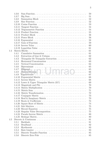 3
1.3.6 Sum Function . . . . . . . . . . . . . . . . . . . . . . . . . . . . . . 50
1.3.7 Big Sum . . . . . . . . . . . . . . . . . . . . . . . . . . . . . . . . . 51
1.3.8 Summation Block . . . . . . . . . . . . . . . . . . . . . . . . . . . 52
1.3.9 Sine Function . . . . . . . . . . . . . . . . . . . . . . . . . . . . . . 52
1.3.10 Cosine Function . . . . . . . . . . . . . . . . . . . . . . . . . . . . 53
1.3.11 Tangent Function . . . . . . . . . . . . . . . . . . . . . . . . . . . . 54
1.3.12 Trigonometric Function . . . . . . . . . . . . . . . . . . . . . . . . 54
1.3.13 Product Function . . . . . . . . . . . . . . . . . . . . . . . . . . . . 55
1.3.14 Product Block . . . . . . . . . . . . . . . . . . . . . . . . . . . . . 56
1.3.15 Power Block . . . . . . . . . . . . . . . . . . . . . . . . . . . . . . 56
1.3.16 Exponential . . . . . . . . . . . . . . . . . . . . . . . . . . . . . . . 58
1.3.17 Gain of Function . . . . . . . . . . . . . . . . . . . . . . . . . . . . 59
1.3.18 Inverse Value . . . . . . . . . . . . . . . . . . . . . . . . . . . . . . 60
1.3.19 Logarithm Value . . . . . . . . . . . . . . . . . . . . . . . . . . . . 61
1.4 Matrix Blocks . . . . . . . . . . . . . . . . . . . . . . . . . . . . . . . . . . 61
1.4.1 Cumulative Summation . . . . . . . . . . . . . . . . . . . . . . . . 61
1.4.2 Extraction of Line & Column . . . . . . . . . . . . . . . . . . . . . 62
1.4.3 Triangular Or Triangular Extraction . . . . . . . . . . . . . . . . . 62
1.4.4 Horizontal Concatenation . . . . . . . . . . . . . . . . . . . . . . . 63
1.4.5 Vertical Concatenation . . . . . . . . . . . . . . . . . . . . . . . . . 64
1.4.6 Determinant . . . . . . . . . . . . . . . . . . . . . . . . . . . . . . 65
1.4.7 Diagonal . . . . . . . . . . . . . . . . . . . . . . . . . . . . . . . . . 65
1.4.8 Matrix Division . . . . . . . . . . . . . . . . . . . . . . . . . . . . . 66
1.4.9 Eigenvectors . . . . . . . . . . . . . . . . . . . . . . . . . . . . . . 67
1.4.10 Exponential Matrix . . . . . . . . . . . . . . . . . . . . . . . . . . 68
1.4.11 Inverse Matrix . . . . . . . . . . . . . . . . . . . . . . . . . . . . . 68
1.4.12 Lower & Upper Triangular Matrix (LU) . . . . . . . . . . . . . . . 69
1.4.13 Magnitude and Phi . . . . . . . . . . . . . . . . . . . . . . . . . . . 70
1.4.14 Matrix Multiplication . . . . . . . . . . . . . . . . . . . . . . . . . 70
1.4.15 Matrix Sum . . . . . . . . . . . . . . . . . . . . . . . . . . . . . . . 71
1.4.16 Matrix Transformation . . . . . . . . . . . . . . . . . . . . . . . . . 72
1.4.17 Conjugate Matrix . . . . . . . . . . . . . . . . . . . . . . . . . . . 73
1.4.18 Real & Imaginary Matrix . . . . . . . . . . . . . . . . . . . . . . . 73
1.4.19 Roots & Coefficients . . . . . . . . . . . . . . . . . . . . . . . . . . 74
1.4.20 Square Root of Matrix . . . . . . . . . . . . . . . . . . . . . . . . . 74
1.4.21 Sub Matrices . . . . . . . . . . . . . . . . . . . . . . . . . . . . . . 75
1.4.22 Riccati Equation . . . . . . . . . . . . . . . . . . . . . . . . . . . . 75
1.4.23 Singular Value Decomposition . . . . . . . . . . . . . . . . . . . . . 75
1.4.24 Pseudo Inverse Matrix . . . . . . . . . . . . . . . . . . . . . . . . . 80
1.4.25 Reshape Matrix . . . . . . . . . . . . . . . . . . . . . . . . . . . . . 80
1.5 Discrete & Continuum . . . . . . . . . . . . . . . . . . . . . . . . . . . . . 81
1.5.1 Backlash . . . . . . . . . . . . . . . . . . . . . . . . . . . . . . . . . 81
1.5.2 Deadband . . . . . . . . . . . . . . . . . . . . . . . . . . . . . . . . 82
1.5.3 Hystheresis . . . . . . . . . . . . . . . . . . . . . . . . . . . . . . . 83
1.5.4 Rate Limiter . . . . . . . . . . . . . . . . . . . . . . . . . . . . . . 83
1.5.5 Discrete Transfer Function . . . . . . . . . . . . . . . . . . . . . . 85
1.5.6 Discrete Zero Pole . . . . . . . . . . . . . . . . . . . . . . . . . . . 85
Arun
1.4.6 Determinant . . . . . . . . . . . . . . . . . . . . . . . . . . . . . . 65
1.4.6 Determinant . . . . . . . . . . . . . . . . . . . . . . . . . . . . . . 65
1.4.7 Diagonal . . . . . . . . . . . . . . . . . . . . . . . . . . . . . . . . . 65
1.4.7 Diagonal . . . . . . . . . . . . . . . . . . . . . . . . . . . . . . . . . 65
1.4.8 Matrix Division . . . . . . . . . . . . . . . . . . . . . . . . . . . . . 66
1.4.8 Matrix Division . . . . . . . . . . . . . . . . . . . . . . . . . . . . . 66
1.4.9 Eigenvectors . . . . . . . . . . . . . . . . . . . . . . . . . . . . . . 67
1.4.9 Eigenvectors . . . . . . . . . . . . . . . . . . . . . . . . . . . . . . 67
Umrao
1.4.6 Determinant . . . . . . . . . . . . . . . . . . . . . . . . . . . . . . 65
1.4.6 Determinant . . . . . . . . . . . . . . . . . . . . . . . . . . . . . . 65
1.4.7 Diagonal . . . . . . . . . . . . . . . . . . . . . . . . . . . . . . . . . 65
1.4.7 Diagonal . . . . . . . . . . . . . . . . . . . . . . . . . . . . . . . . . 65
1.4.8 Matrix Division . . . . . . . . . . . . . . . . . . . . . . . . . . . . . 66
1.4.8 Matrix Division . . . . . . . . . . . . . . . . . . . . . . . . . . . . . 66
1.4.9 Eigenvectors . . . . . . . . . . . . . . . . . . . . . . . . . . . . . . 67
1.4.9 Eigenvectors . . . . . . . . . . . . . . . . . . . . . . . . . . . . . . 67
 