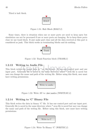 46 Blocks Pallets
Third is halt block.
HALT
Figure 1.51: Halt Block (HALT f)
Some times, there is situation when one or more ports are need to keep open but
simulation can not be processed if one or more ports are hanging. So to keep these ports
close we use trash block. It just make port close and all the data received at this port is
considered as junk. This block works as terminating blocks and do nothing.
Trash
Figure 1.52: Trash Function block (TRASH f)
1.2.13 Writing to Audio File
This block writes the sound data in *.au file format. It has one control port and one
input port. Generally file is saved in the same directory where *.xcos file is saved but
user can change the name and path of the writing file. Before using this block, user must
have writing permissions.
Write to audio
Figure 1.53: Write AU to devaudio (WRITEAU f)
1.2.14 Writing to ‘C’ Binary File
This block writes the data in binary ‘C’ file. It has one control port and one input port.
Generally file is saved in the same directory where *.xcos file is saved but user can change
the name and path of the writing file. Before using this block, user must have writing
permissions.
Write to C
Figure 1.54: Write To Binary ‘C’ (WRITEC f)
Arun
.2.13 Writing to Audio File
.2.13 Writing to Audio File
This block writes the sound data in *.au file format. It has one control port and one
This block writes the sound data in *.au file format. It has one control port and one
input port. Generally file is saved in the same directory where *.xcos file is saved but
input port. Generally file is saved in the same directory where *.xcos file is saved but
Umrao
This block writes the sound data in *.au file format. It has one control port and one
This block writes the sound data in *.au file format. It has one control port and one
input port. Generally file is saved in the same directory where *.xcos file is saved but
input port. Generally file is saved in the same directory where *.xcos file is saved but
 