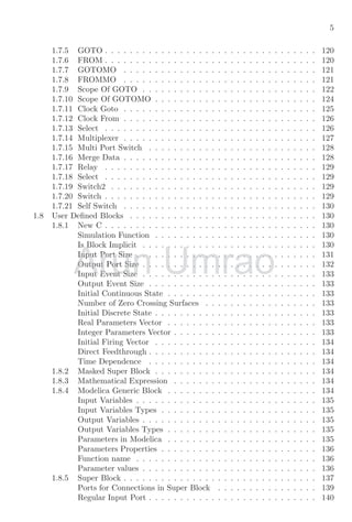 5
1.7.5 GOTO . . . . . . . . . . . . . . . . . . . . . . . . . . . . . . . . . . 120
1.7.6 FROM . . . . . . . . . . . . . . . . . . . . . . . . . . . . . . . . . . 120
1.7.7 GOTOMO . . . . . . . . . . . . . . . . . . . . . . . . . . . . . . . 121
1.7.8 FROMMO . . . . . . . . . . . . . . . . . . . . . . . . . . . . . . . 121
1.7.9 Scope Of GOTO . . . . . . . . . . . . . . . . . . . . . . . . . . . . 122
1.7.10 Scope Of GOTOMO . . . . . . . . . . . . . . . . . . . . . . . . . . 124
1.7.11 Clock Goto . . . . . . . . . . . . . . . . . . . . . . . . . . . . . . . 125
1.7.12 Clock From . . . . . . . . . . . . . . . . . . . . . . . . . . . . . . . 126
1.7.13 Select . . . . . . . . . . . . . . . . . . . . . . . . . . . . . . . . . . 126
1.7.14 Multiplexer . . . . . . . . . . . . . . . . . . . . . . . . . . . . . . . 127
1.7.15 Multi Port Switch . . . . . . . . . . . . . . . . . . . . . . . . . . . 128
1.7.16 Merge Data . . . . . . . . . . . . . . . . . . . . . . . . . . . . . . . 128
1.7.17 Relay . . . . . . . . . . . . . . . . . . . . . . . . . . . . . . . . . . 129
1.7.18 Select . . . . . . . . . . . . . . . . . . . . . . . . . . . . . . . . . . 129
1.7.19 Switch2 . . . . . . . . . . . . . . . . . . . . . . . . . . . . . . . . . 129
1.7.20 Switch . . . . . . . . . . . . . . . . . . . . . . . . . . . . . . . . . . 129
1.7.21 Self Switch . . . . . . . . . . . . . . . . . . . . . . . . . . . . . . . 130
1.8 User Defined Blocks . . . . . . . . . . . . . . . . . . . . . . . . . . . . . . 130
1.8.1 New C . . . . . . . . . . . . . . . . . . . . . . . . . . . . . . . . . . 130
Simulation Function . . . . . . . . . . . . . . . . . . . . . . . . . . 130
Is Block Implicit . . . . . . . . . . . . . . . . . . . . . . . . . . . . 130
Input Port Size . . . . . . . . . . . . . . . . . . . . . . . . . . . . . 131
Output Port Size . . . . . . . . . . . . . . . . . . . . . . . . . . . . 132
Input Event Size . . . . . . . . . . . . . . . . . . . . . . . . . . . . 133
Output Event Size . . . . . . . . . . . . . . . . . . . . . . . . . . . 133
Initial Continuous State . . . . . . . . . . . . . . . . . . . . . . . . 133
Number of Zero Crossing Surfaces . . . . . . . . . . . . . . . . . . 133
Initial Discrete State . . . . . . . . . . . . . . . . . . . . . . . . . . 133
Real Parameters Vector . . . . . . . . . . . . . . . . . . . . . . . . 133
Integer Parameters Vector . . . . . . . . . . . . . . . . . . . . . . . 133
Initial Firing Vector . . . . . . . . . . . . . . . . . . . . . . . . . . 134
Direct Feedthrough . . . . . . . . . . . . . . . . . . . . . . . . . . . 134
Time Dependence . . . . . . . . . . . . . . . . . . . . . . . . . . . 134
1.8.2 Masked Super Block . . . . . . . . . . . . . . . . . . . . . . . . . . 134
1.8.3 Mathematical Expression . . . . . . . . . . . . . . . . . . . . . . . 134
1.8.4 Modelica Generic Block . . . . . . . . . . . . . . . . . . . . . . . . 134
Input Variables . . . . . . . . . . . . . . . . . . . . . . . . . . . . . 135
Input Variables Types . . . . . . . . . . . . . . . . . . . . . . . . . 135
Output Variables . . . . . . . . . . . . . . . . . . . . . . . . . . . . 135
Output Variables Types . . . . . . . . . . . . . . . . . . . . . . . . 135
Parameters in Modelica . . . . . . . . . . . . . . . . . . . . . . . . 135
Parameters Properties . . . . . . . . . . . . . . . . . . . . . . . . . 136
Function name . . . . . . . . . . . . . . . . . . . . . . . . . . . . . 136
Parameter values . . . . . . . . . . . . . . . . . . . . . . . . . . . . 136
1.8.5 Super Block . . . . . . . . . . . . . . . . . . . . . . . . . . . . . . . 137
Ports for Connections in Super Block . . . . . . . . . . . . . . . . 139
Regular Input Port . . . . . . . . . . . . . . . . . . . . . . . . . . . 140
Arun
Is Block Implicit . . . . . . . . . . . . . . . . . . . . . . . . . . . . 130
Is Block Implicit . . . . . . . . . . . . . . . . . . . . . . . . . . . . 130
Input Port Size . . . . . . . . . . . . . . . . . . . . . . . . . . . . . 131
Input Port Size . . . . . . . . . . . . . . . . . . . . . . . . . . . . . 131
Output Port Size . . . . . . . . . . . . . . . . . . . . . . . . . . . . 132
Output Port Size . . . . . . . . . . . . . . . . . . . . . . . . . . . . 132
Input Event Size . . . . . . . . . . . . . . . . . . . . . . . . . . . . 133
Input Event Size . . . . . . . . . . . . . . . . . . . . . . . . . . . . 133
Umrao
Is Block Implicit . . . . . . . . . . . . . . . . . . . . . . . . . . . . 130
Is Block Implicit . . . . . . . . . . . . . . . . . . . . . . . . . . . . 130
Input Port Size . . . . . . . . . . . . . . . . . . . . . . . . . . . . . 131
Input Port Size . . . . . . . . . . . . . . . . . . . . . . . . . . . . . 131
Output Port Size . . . . . . . . . . . . . . . . . . . . . . . . . . . . 132
Output Port Size . . . . . . . . . . . . . . . . . . . . . . . . . . . . 132
Input Event Size . . . . . . . . . . . . . . . . . . . . . . . . . . . . 133
Input Event Size . . . . . . . . . . . . . . . . . . . . . . . . . . . . 133
 