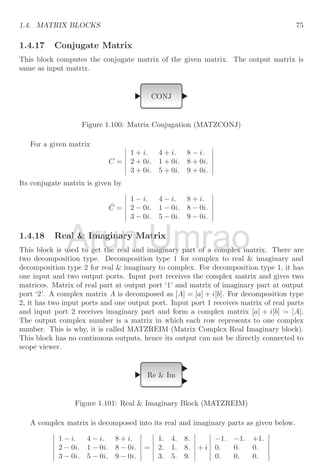 1.3. MATHEMATICAL BLOCKS 51
If square root block is set to real only (data type = 1) then it gives output when input
is only positive value as
√
−n is an imaginary value. There is NULL result if input is a
negative number. It can also be set to complex mode by changing its data type to 2 in
setting dialogue.
1.3.5 Absolute Value
Absolute value is mod value of a real number. If given number is positive or negative its
absolute value is always positive in nature. The absolute block returns only positive form
of a positive or negative real number. The absolute block is
ABS
Figure 1.59: Absolute value block (ABS VALUE)
Mathematically
f(x) =

−a when a  0
a when a ≥ 0
A schematic diagram is shown for working of absolute block.
Clock c
CScope
TIME f
COS
COSBLK f
ABS
The output of this schematic diagram will be as shown below:
Arun
A schematic diagram is shown for working of absolute block.
A schematic diagram is shown for working of absolute block.
Umrao
A schematic diagram is shown for working of absolute block.
A schematic diagram is shown for working of absolute block.
 