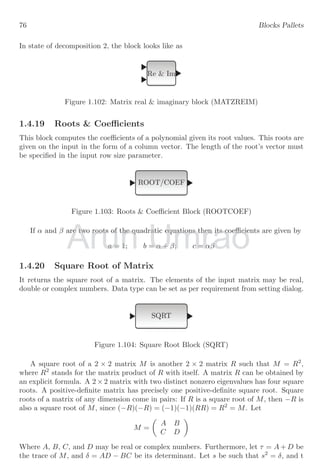 52 Blocks Pallets
−1
−0.5
0
0.5
1.0
0 3 6 9 12 15 18 21 24 27 30
−1
−0.5
0
0.5
1.0
0 3 6 9 12 15 18 21 24 27 30
1.3.6 Sum Function
It provides the sum of three input values algebraically without changing the nature of
input values. This block accepts input values as they are supplied. It has three input
ports and one output port.
M
Figure 1.60: Sum function block (SUM f)
If f(x), g(x) and h(x) are three inputs for the function, then it gives result
y = f(x) + g(x) + h(x)
Clock c
CScope
TIME f
SIN
SINBLK f
TIME f
COS
COSBLK f
M
The output of this schematic diagram will be as shown below:
Arun Umrao
Umrao
Umrao
Umrao
M
M
 