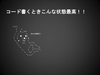 コード書くときこんな状態最高！！
i⌒i⌒i
| ヽ
/ 人＿_ヽ∩
/ / ヽ ひゃっほほう！
/ / ● ● |
( | ( _●_) ミ
＼ 彡、 |∪| (
＼ ヽノ ｀ー´⌒＼
＼ ／＼ ＼､
＼ / ( ￣)
＼ | （￣￣￣￣)
＼ ヽ／ ／￣￣
＼＿＿／
 