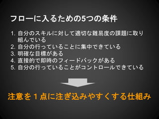 フローに入るための5つの条件
1. 自分のスキルに対して適切な難易度の課題に取り
組んでいる
2. 自分の行っていることに集中できている
3. 明確な目標がある
4. 直接的で即時のフィードバックがある
5. 自分の行っていることがコントロールできている
注意を１点に注ぎ込みやすくする仕組み
 