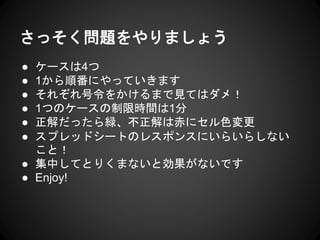 さっそく問題をやりましょう
● ケースは4つ
● 1から順番にやっていきます
● それぞれ号令をかけるまで見てはダメ！
● 1つのケースの制限時間は1分
● 正解だったら緑、不正解は赤にセル色変更
● スプレッドシートのレスポンスにいらいらしない
こと！
● 集中してとりくまないと効果がないです
● Enjoy!
 