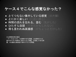 ケース４でこんな感覚なかった？
● とてつもない集中している感覚（の片鱗）
● とにかく楽しい（に近い感じ）
● 時間の流れを忘れる、歪む（気がした）
● ひたすら没頭（できたかもしれない）
● 得も言われぬ高揚感（がちょっとだけした）
※公開資料用の補足
・ケースは1~4で、1は簡単すぎる問題、2は簡単だけど
量が多すぎて時間内に終わらない問題、3は難しすぎる問
題、4は適度な難易度で終わりそうな問題。
 