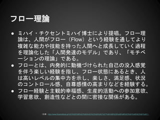 フロー理論
● ミハイ・チクセントミハイ博士により提唱。フロー理
論は、人間がフロー（Flow）という経験を通してより
複雑な能力や技能を持った人間へと成長していく過程
を理論化した「人間発達のモデル」であり、「モチベ
ーションの理論」である。
● フローとは、内発的に動機づけられた自己の没入感覚
を伴う楽しい経験を指し、フロー状態にあるとき、人
は高いレベルの集中力を示し、楽しさ、満足感、状況
のコントロール感、自尊感情の高まりなどを経験する。
● フロー経験と主観的幸福感、生産的活動への参加意欲、
学習意欲、創造性などとの間に密接な関係がある。
（引用：http://www.flowinstitute.jp/%E3%83%95%E3%83%AD%E3%83%BC%E7%90%86%E8%AB%96%E3%81%A8%E3%81%AF/）
 
