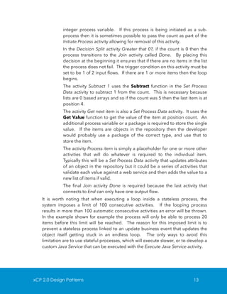 integer process variable. If this process is being initiated as a subprocess then it is sometimes possible to pass the count as part of the
Initiate Process activity allowing for removal of this activity.
In the Decision Split activity Greater that 0?, if the count is 0 then the
process transitions to the Join activity called Done. By placing this
decision at the beginning it ensures that if there are no items in the list
the process does not fail. The trigger condition on this activity must be
set to be 1 of 2 input flows. If there are 1 or more items then the loop
begins.
The activity Subtract 1 uses the Subtract function in the Set Process
Data activity to subtract 1 from the count. This is necessary because
lists are 0 based arrays and so if the count was 5 then the last item is at
position 4.
The activity Get next item is also a Set Process Data activity. It uses the
Get Value function to get the value of the item at position count. An
additional process variable or a package is required to store the single
value. If the items are objects in the repository then the developer
would probably use a package of the correct type, and use that to
store the item.
The activity Process item is simply a placeholder for one or more other
activities that will do whatever is required to the individual item.
Typically this will be a Set Process Data activity that updates attributes
of an object in the repository but it could be a series of activities that
validate each value against a web service and then adds the value to a
new list of items if valid.
The final Join activity Done is required because the last activity that
connects to End can only have one output flow.
It is worth noting that when executing a loop inside a stateless process, the
system imposes a limit of 100 consecutive activities. If the looping process
results in more than 100 automatic consecutive activities an error will be thrown.
In the example shown for example the process will only be able to process 20
items before this limit will be reached. The reason for this imposed limit is to
prevent a stateless process linked to an update business event that updates the
object itself getting stuck in an endless loop. The only ways to avoid this
limitation are to use stateful processes, which will execute slower, or to develop a
custom Java Service that can be executed with the Execute Java Service activity.

xCP 2.0 Design Patterns

13

 