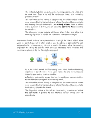 The first activity Select users allows the meeting organizer to select one
or more users from a list and the names are stored in a repeating
process variable.
The Attendee review activity is assigned to the users whose names
were selected in the first activity and allows them to add comments to
the meeting minutes document. An Activity Started timer is added
with a duration of 2 days, and an action to Complete Task when the
time expires.
The Organizer review activity will begin after 2 days and allow the
meeting organizer to review the comments and act accordingly.
The second model that can be implemented is to assign the task to one or more
users for parallel review but allow another user the ability to complete the task
independently. In the meeting minutes scenario this would allow the meeting
organizer the ability to decide when enough attendees have reviewed the
meeting minutes in order for them to be accepted.

As in the previous case, the first activity Select users allows the meeting
organizer to select one or more users from a list and the names are
stored in a repeating process variable.
A Decision split activity is used that has no conditions on the transition
to initiate the following two activities in parallel.
The Attendee review activity is assigned to the users whose names
were selected in the first activity and allows them to add comments to
the meeting minutes document.
The Organizer review activity allows the meeting organizer to review
the comments in parallel to the Attendee review activity and act
accordingly.

xCP 2.0 Design Patterns

17

 