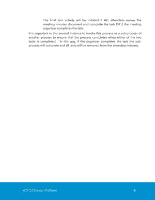 The final Join activity will be initiated if ALL attendees review the
meeting minutes document and complete the task OR if the meeting
organizer completes the task.
It is important in this second instance to invoke this process as a sub-process of
another process to ensure that the process completes when either of the two
tasks is completed. In this way, if the organizer completes the task the subprocess will complete and all tasks will be removed from the attendees inboxes.

xCP 2.0 Design Patterns

18

 