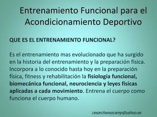Entrenamiento Funcional para el
Acondicionamiento Deportivo
QUE ES EL ENTRENAMIENTO FUNCIONAL?
Es el entrenamiento mas evolucionado que ha surgido
en la historia del entrenamiento y la preparación fisica.
Incorpora a lo conocido hasta hoy en la preparación
física, fitness y rehabilitación la fisiología funcional,
biomecánica funcional, neurociencia y leyes físicas
aplicadas a cada movimiento. Entrena el cuerpo como
funciona el cuerpo humano.
cesarchavezcamp@yahoo.es
 