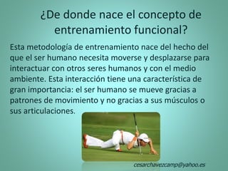 Esta metodología de entrenamiento nace del hecho del
que el ser humano necesita moverse y desplazarse para
interactuar con otros seres humanos y con el medio
ambiente. Esta interacción tiene una característica de
gran importancia: el ser humano se mueve gracias a
patrones de movimiento y no gracias a sus músculos o
sus articulaciones.
¿De donde nace el concepto de
entrenamiento funcional?
cesarchavezcamp@yahoo.es
 