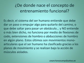Es decir, el sistema del ser humano entiende que debe
dar un paso o empujar algo para quitarlo del camino, o
que debe saltar para pasar un obstáculo… y NO entiende
o más bien dicho, no funciona por medio de flexiones de
codo, extensiones de hombro o abducciones de hombro
en algún plano. Estos últimos son movimientos mono-
articulares que el ser humano ha clasificado gracias a los
planos de movimiento y se realizan bajo la acción de
músculos aislados.
¿De donde nace el concepto de
entrenamiento funcional?
cesarchavezcamp@yahoo.es
 