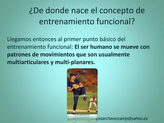 Llegamos entonces al primer punto básico del
entrenamiento funcional: El ser humano se mueve con
patrones de movimientos que son usualmente
multiarticulares y multi-planares.
¿De donde nace el concepto de
entrenamiento funcional?
cesarchavezcamp@yahoo.es
 