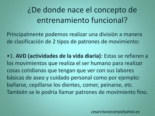 Principalmente podemos realizar una división a manera
de clasificación de 2 tipos de patrones de movimiento:
•1. AVD (actividades de la vida diaria): Estas se refieren a
los movimientos que realiza el ser humano para realizar
cosas cotidianas que tengan que ver con sus labores
básicas de aseo y cuidado personal como por ejemplo:
bañarse, cepillarse los dientes, comer, peinarse, etc.
También se le podría llamar patrones de movimiento fino.
¿De donde nace el concepto de
entrenamiento funcional?
cesarchavezcamp@yahoo.es
 