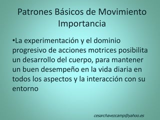 Patrones Básicos de Movimiento
Importancia
•La experimentación y el dominio
progresivo de acciones motrices posibilita
un desarrollo del cuerpo, para mantener
un buen desempeño en la vida diaria en
todos los aspectos y la interacción con su
entorno
cesarchavezcamp@yahoo.es
 