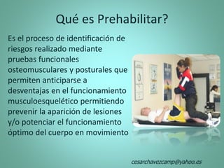 Qué es Prehabilitar?
Es el proceso de identificación de
riesgos realizado mediante
pruebas funcionales
osteomusculares y posturales que
permiten anticiparse a
desventajas en el funcionamiento
musculoesquelético permitiendo
prevenir la aparición de lesiones
y/o potenciar el funcionamiento
óptimo del cuerpo en movimiento
cesarchavezcamp@yahoo.es
 