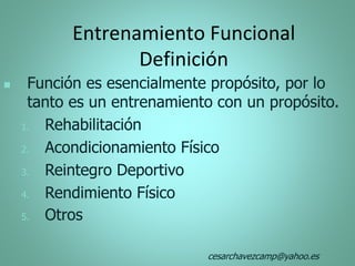 Entrenamiento Funcional
Definición
 Función es esencialmente propósito, por lo
tanto es un entrenamiento con un propósito.
1. Rehabilitación
2. Acondicionamiento Físico
3. Reintegro Deportivo
4. Rendimiento Físico
5. Otros
cesarchavezcamp@yahoo.es
 